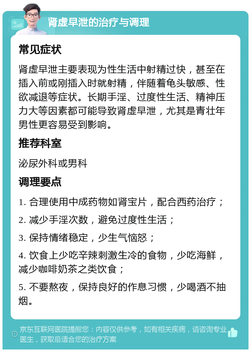 肾虚早泄的治疗与调理 常见症状 肾虚早泄主要表现为性生活中射精过快，甚至在插入前或刚插入时就射精，伴随着龟头敏感、性欲减退等症状。长期手淫、过度性生活、精神压力大等因素都可能导致肾虚早泄，尤其是青壮年男性更容易受到影响。 推荐科室 泌尿外科或男科 调理要点 1. 合理使用中成药物如肾宝片，配合西药治疗； 2. 减少手淫次数，避免过度性生活； 3. 保持情绪稳定，少生气恼怒； 4. 饮食上少吃辛辣刺激生冷的食物，少吃海鲜，减少咖啡奶茶之类饮食； 5. 不要熬夜，保持良好的作息习惯，少喝酒不抽烟。