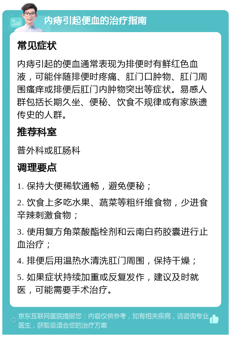 内痔引起便血的治疗指南 常见症状 内痔引起的便血通常表现为排便时有鲜红色血液，可能伴随排便时疼痛、肛门口肿物、肛门周围瘙痒或排便后肛门内肿物突出等症状。易感人群包括长期久坐、便秘、饮食不规律或有家族遗传史的人群。 推荐科室 普外科或肛肠科 调理要点 1. 保持大便稀软通畅，避免便秘； 2. 饮食上多吃水果、蔬菜等粗纤维食物，少进食辛辣刺激食物； 3. 使用复方角菜酸酯栓剂和云南白药胶囊进行止血治疗； 4. 排便后用温热水清洗肛门周围，保持干燥； 5. 如果症状持续加重或反复发作，建议及时就医，可能需要手术治疗。