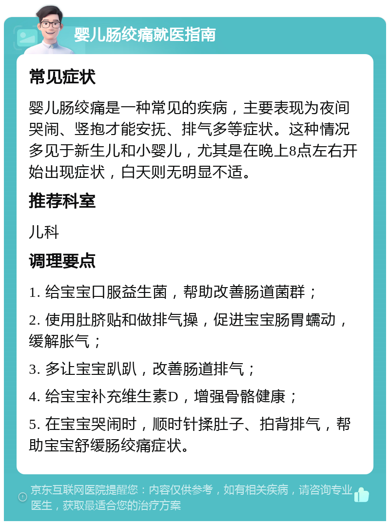 婴儿肠绞痛就医指南 常见症状 婴儿肠绞痛是一种常见的疾病，主要表现为夜间哭闹、竖抱才能安抚、排气多等症状。这种情况多见于新生儿和小婴儿，尤其是在晚上8点左右开始出现症状，白天则无明显不适。 推荐科室 儿科 调理要点 1. 给宝宝口服益生菌，帮助改善肠道菌群； 2. 使用肚脐贴和做排气操，促进宝宝肠胃蠕动，缓解胀气； 3. 多让宝宝趴趴，改善肠道排气； 4. 给宝宝补充维生素D，增强骨骼健康； 5. 在宝宝哭闹时，顺时针揉肚子、拍背排气，帮助宝宝舒缓肠绞痛症状。