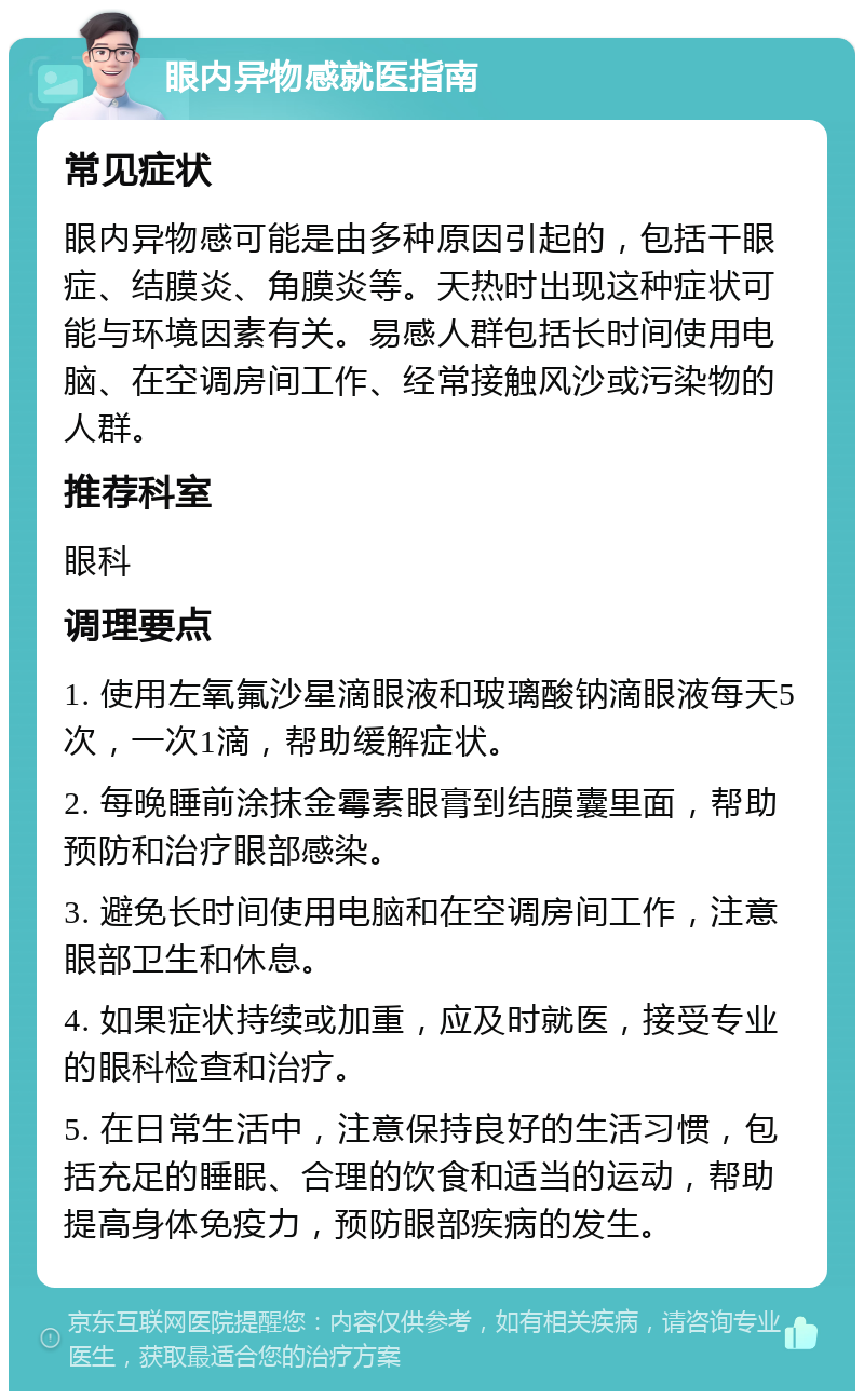 眼内异物感就医指南 常见症状 眼内异物感可能是由多种原因引起的，包括干眼症、结膜炎、角膜炎等。天热时出现这种症状可能与环境因素有关。易感人群包括长时间使用电脑、在空调房间工作、经常接触风沙或污染物的人群。 推荐科室 眼科 调理要点 1. 使用左氧氟沙星滴眼液和玻璃酸钠滴眼液每天5次，一次1滴，帮助缓解症状。 2. 每晚睡前涂抹金霉素眼膏到结膜囊里面，帮助预防和治疗眼部感染。 3. 避免长时间使用电脑和在空调房间工作，注意眼部卫生和休息。 4. 如果症状持续或加重，应及时就医，接受专业的眼科检查和治疗。 5. 在日常生活中，注意保持良好的生活习惯，包括充足的睡眠、合理的饮食和适当的运动，帮助提高身体免疫力，预防眼部疾病的发生。