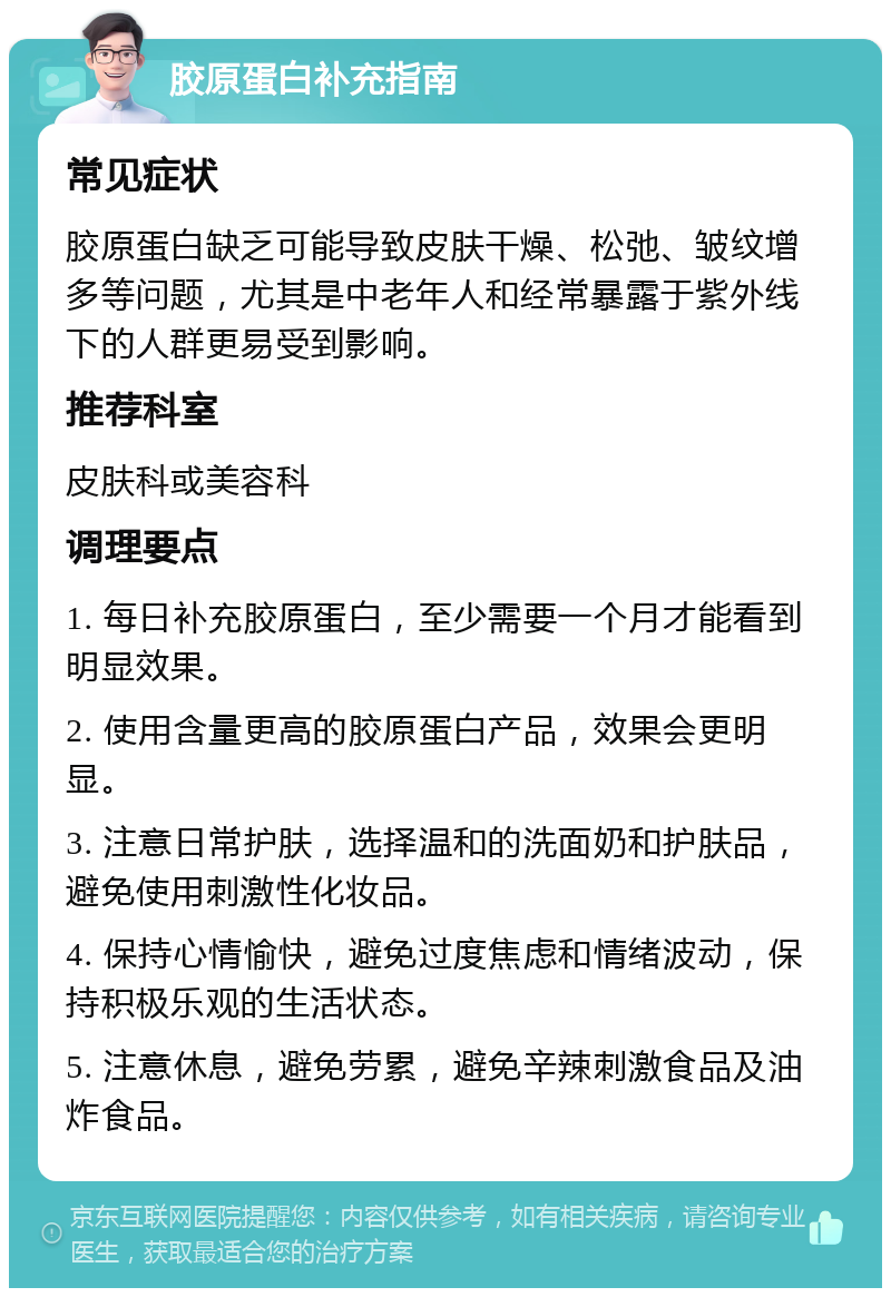 胶原蛋白补充指南 常见症状 胶原蛋白缺乏可能导致皮肤干燥、松弛、皱纹增多等问题，尤其是中老年人和经常暴露于紫外线下的人群更易受到影响。 推荐科室 皮肤科或美容科 调理要点 1. 每日补充胶原蛋白，至少需要一个月才能看到明显效果。 2. 使用含量更高的胶原蛋白产品，效果会更明显。 3. 注意日常护肤，选择温和的洗面奶和护肤品，避免使用刺激性化妆品。 4. 保持心情愉快，避免过度焦虑和情绪波动，保持积极乐观的生活状态。 5. 注意休息，避免劳累，避免辛辣刺激食品及油炸食品。