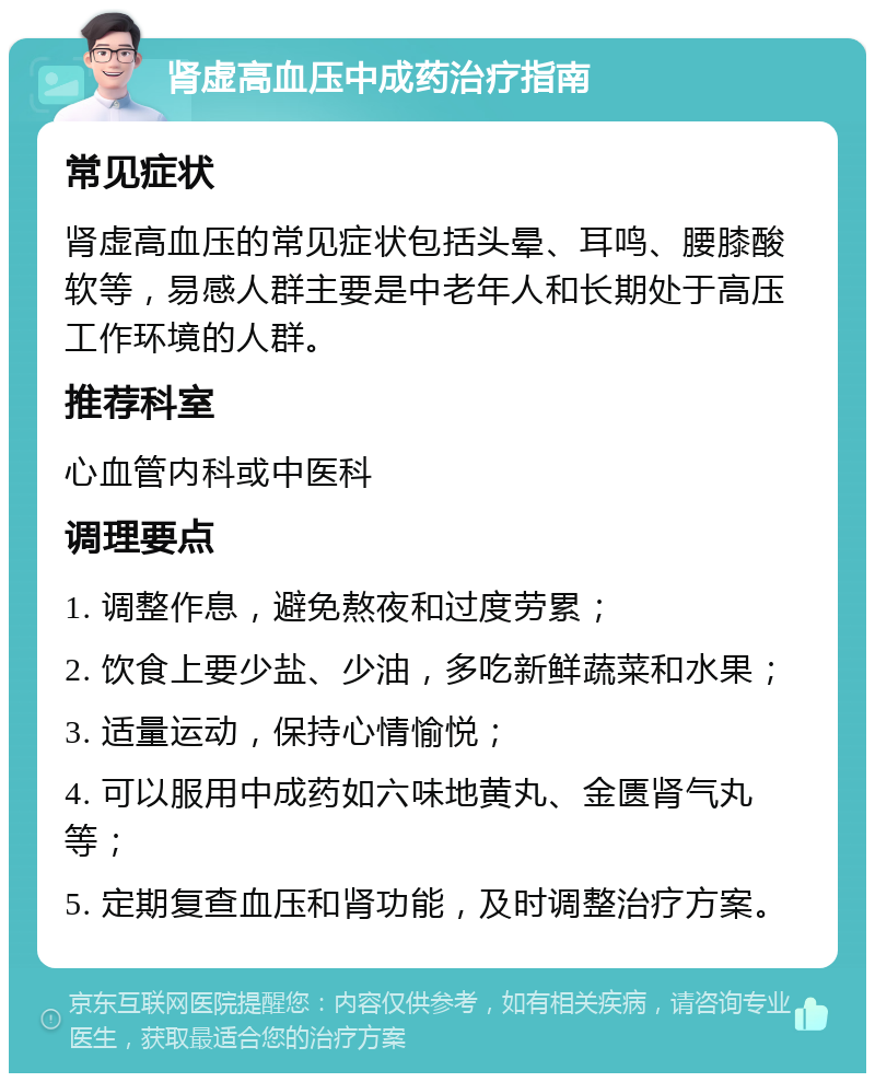 肾虚高血压中成药治疗指南 常见症状 肾虚高血压的常见症状包括头晕、耳鸣、腰膝酸软等，易感人群主要是中老年人和长期处于高压工作环境的人群。 推荐科室 心血管内科或中医科 调理要点 1. 调整作息，避免熬夜和过度劳累； 2. 饮食上要少盐、少油，多吃新鲜蔬菜和水果； 3. 适量运动，保持心情愉悦； 4. 可以服用中成药如六味地黄丸、金匮肾气丸等； 5. 定期复查血压和肾功能，及时调整治疗方案。