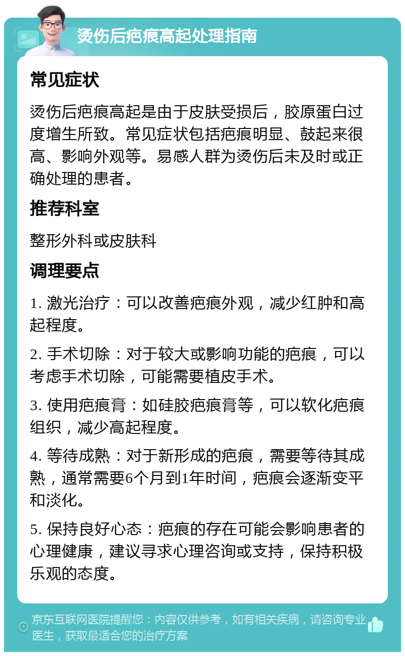 烫伤后疤痕高起处理指南 常见症状 烫伤后疤痕高起是由于皮肤受损后，胶原蛋白过度增生所致。常见症状包括疤痕明显、鼓起来很高、影响外观等。易感人群为烫伤后未及时或正确处理的患者。 推荐科室 整形外科或皮肤科 调理要点 1. 激光治疗：可以改善疤痕外观，减少红肿和高起程度。 2. 手术切除：对于较大或影响功能的疤痕，可以考虑手术切除，可能需要植皮手术。 3. 使用疤痕膏：如硅胶疤痕膏等，可以软化疤痕组织，减少高起程度。 4. 等待成熟：对于新形成的疤痕，需要等待其成熟，通常需要6个月到1年时间，疤痕会逐渐变平和淡化。 5. 保持良好心态：疤痕的存在可能会影响患者的心理健康，建议寻求心理咨询或支持，保持积极乐观的态度。