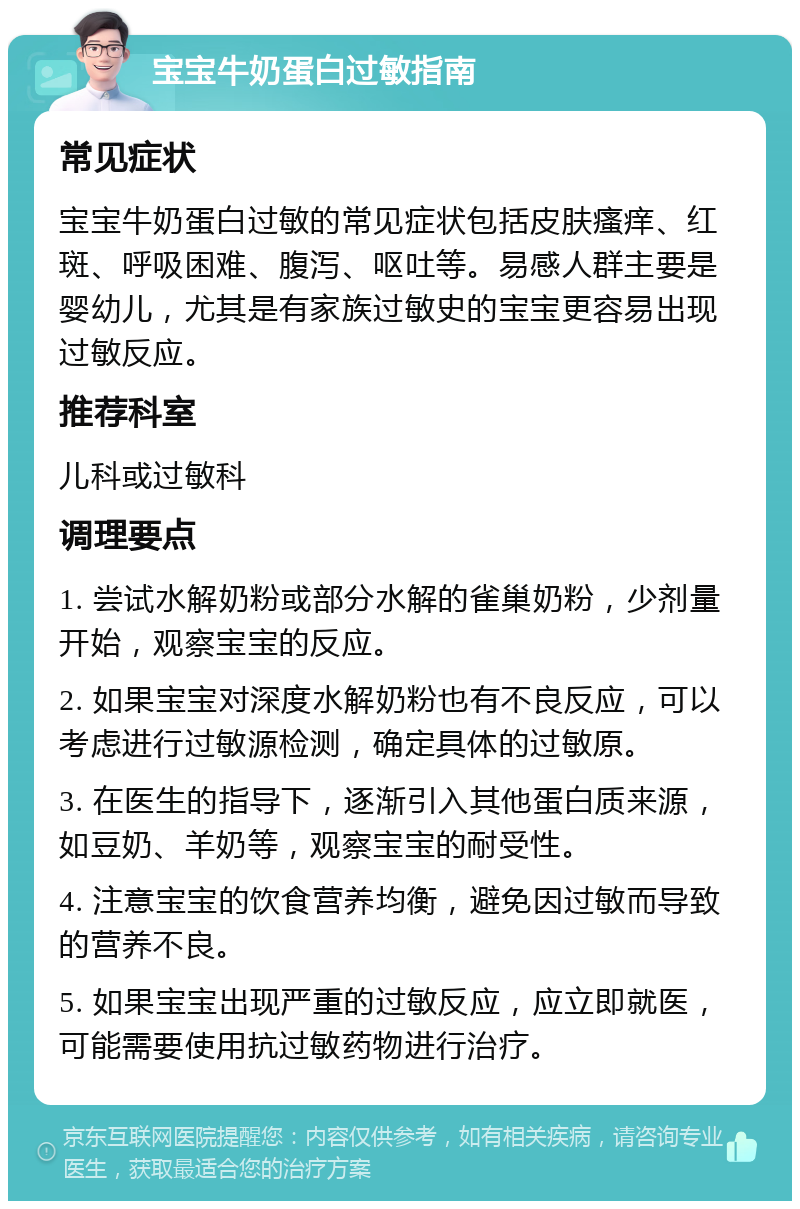 宝宝牛奶蛋白过敏指南 常见症状 宝宝牛奶蛋白过敏的常见症状包括皮肤瘙痒、红斑、呼吸困难、腹泻、呕吐等。易感人群主要是婴幼儿，尤其是有家族过敏史的宝宝更容易出现过敏反应。 推荐科室 儿科或过敏科 调理要点 1. 尝试水解奶粉或部分水解的雀巢奶粉，少剂量开始，观察宝宝的反应。 2. 如果宝宝对深度水解奶粉也有不良反应，可以考虑进行过敏源检测，确定具体的过敏原。 3. 在医生的指导下，逐渐引入其他蛋白质来源，如豆奶、羊奶等，观察宝宝的耐受性。 4. 注意宝宝的饮食营养均衡，避免因过敏而导致的营养不良。 5. 如果宝宝出现严重的过敏反应，应立即就医，可能需要使用抗过敏药物进行治疗。