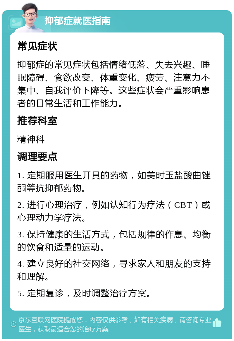 抑郁症就医指南 常见症状 抑郁症的常见症状包括情绪低落、失去兴趣、睡眠障碍、食欲改变、体重变化、疲劳、注意力不集中、自我评价下降等。这些症状会严重影响患者的日常生活和工作能力。 推荐科室 精神科 调理要点 1. 定期服用医生开具的药物，如美时玉盐酸曲锉酮等抗抑郁药物。 2. 进行心理治疗，例如认知行为疗法（CBT）或心理动力学疗法。 3. 保持健康的生活方式，包括规律的作息、均衡的饮食和适量的运动。 4. 建立良好的社交网络，寻求家人和朋友的支持和理解。 5. 定期复诊，及时调整治疗方案。