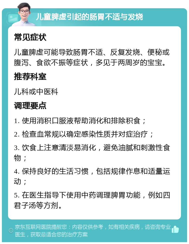 儿童脾虚引起的肠胃不适与发烧 常见症状 儿童脾虚可能导致肠胃不适、反复发烧、便秘或腹泻、食欲不振等症状，多见于两周岁的宝宝。 推荐科室 儿科或中医科 调理要点 1. 使用消积口服液帮助消化和排除积食； 2. 检查血常规以确定感染性质并对症治疗； 3. 饮食上注意清淡易消化，避免油腻和刺激性食物； 4. 保持良好的生活习惯，包括规律作息和适量运动； 5. 在医生指导下使用中药调理脾胃功能，例如四君子汤等方剂。