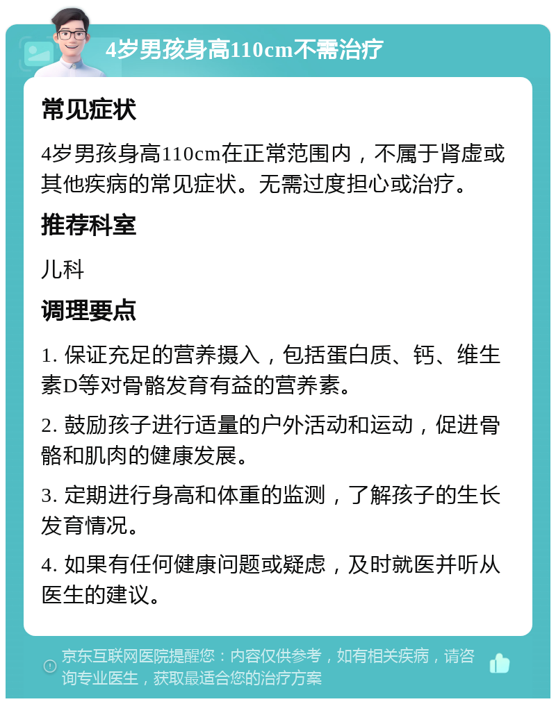 4岁男孩身高110cm不需治疗 常见症状 4岁男孩身高110cm在正常范围内，不属于肾虚或其他疾病的常见症状。无需过度担心或治疗。 推荐科室 儿科 调理要点 1. 保证充足的营养摄入，包括蛋白质、钙、维生素D等对骨骼发育有益的营养素。 2. 鼓励孩子进行适量的户外活动和运动，促进骨骼和肌肉的健康发展。 3. 定期进行身高和体重的监测，了解孩子的生长发育情况。 4. 如果有任何健康问题或疑虑，及时就医并听从医生的建议。