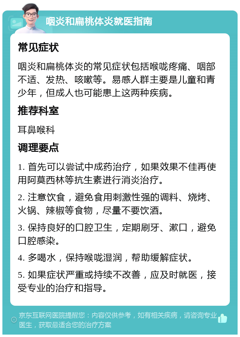 咽炎和扁桃体炎就医指南 常见症状 咽炎和扁桃体炎的常见症状包括喉咙疼痛、咽部不适、发热、咳嗽等。易感人群主要是儿童和青少年，但成人也可能患上这两种疾病。 推荐科室 耳鼻喉科 调理要点 1. 首先可以尝试中成药治疗，如果效果不佳再使用阿莫西林等抗生素进行消炎治疗。 2. 注意饮食，避免食用刺激性强的调料、烧烤、火锅、辣椒等食物，尽量不要饮酒。 3. 保持良好的口腔卫生，定期刷牙、漱口，避免口腔感染。 4. 多喝水，保持喉咙湿润，帮助缓解症状。 5. 如果症状严重或持续不改善，应及时就医，接受专业的治疗和指导。