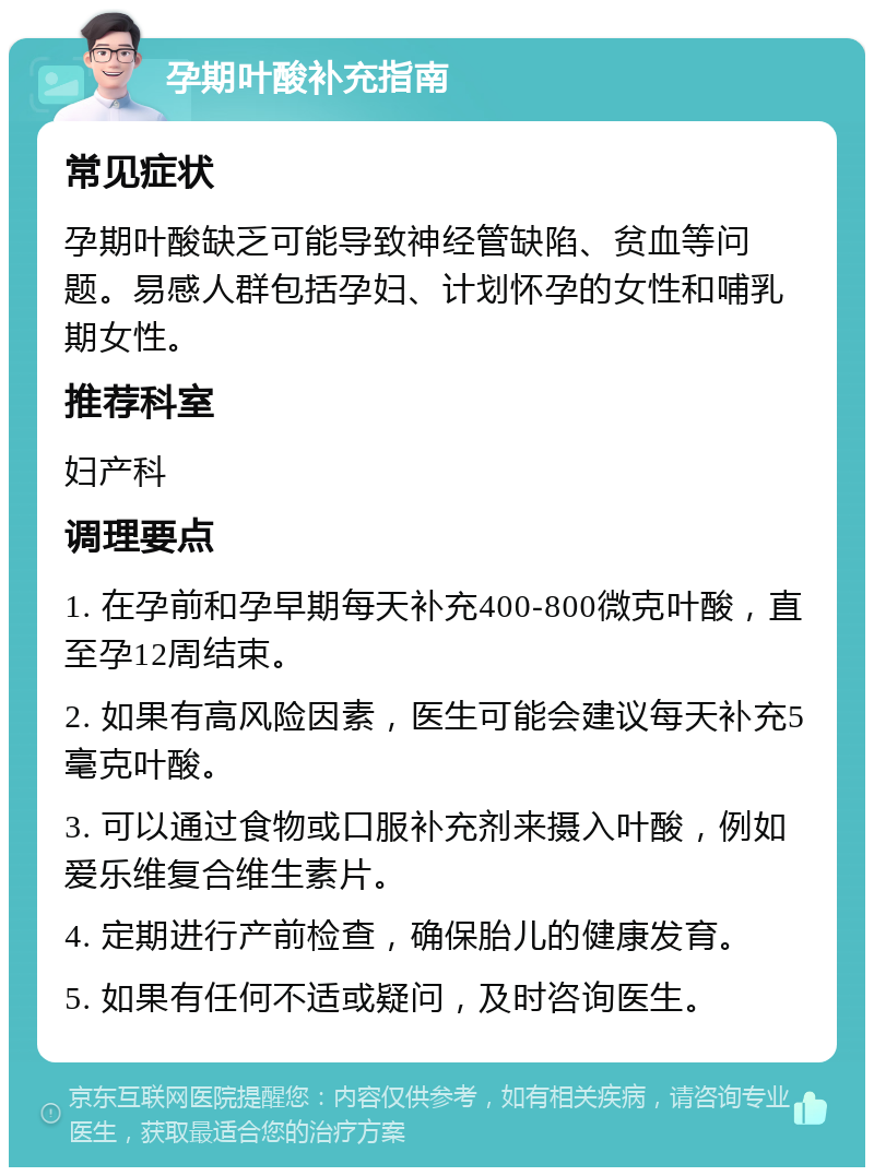 孕期叶酸补充指南 常见症状 孕期叶酸缺乏可能导致神经管缺陷、贫血等问题。易感人群包括孕妇、计划怀孕的女性和哺乳期女性。 推荐科室 妇产科 调理要点 1. 在孕前和孕早期每天补充400-800微克叶酸，直至孕12周结束。 2. 如果有高风险因素，医生可能会建议每天补充5毫克叶酸。 3. 可以通过食物或口服补充剂来摄入叶酸，例如爱乐维复合维生素片。 4. 定期进行产前检查，确保胎儿的健康发育。 5. 如果有任何不适或疑问，及时咨询医生。