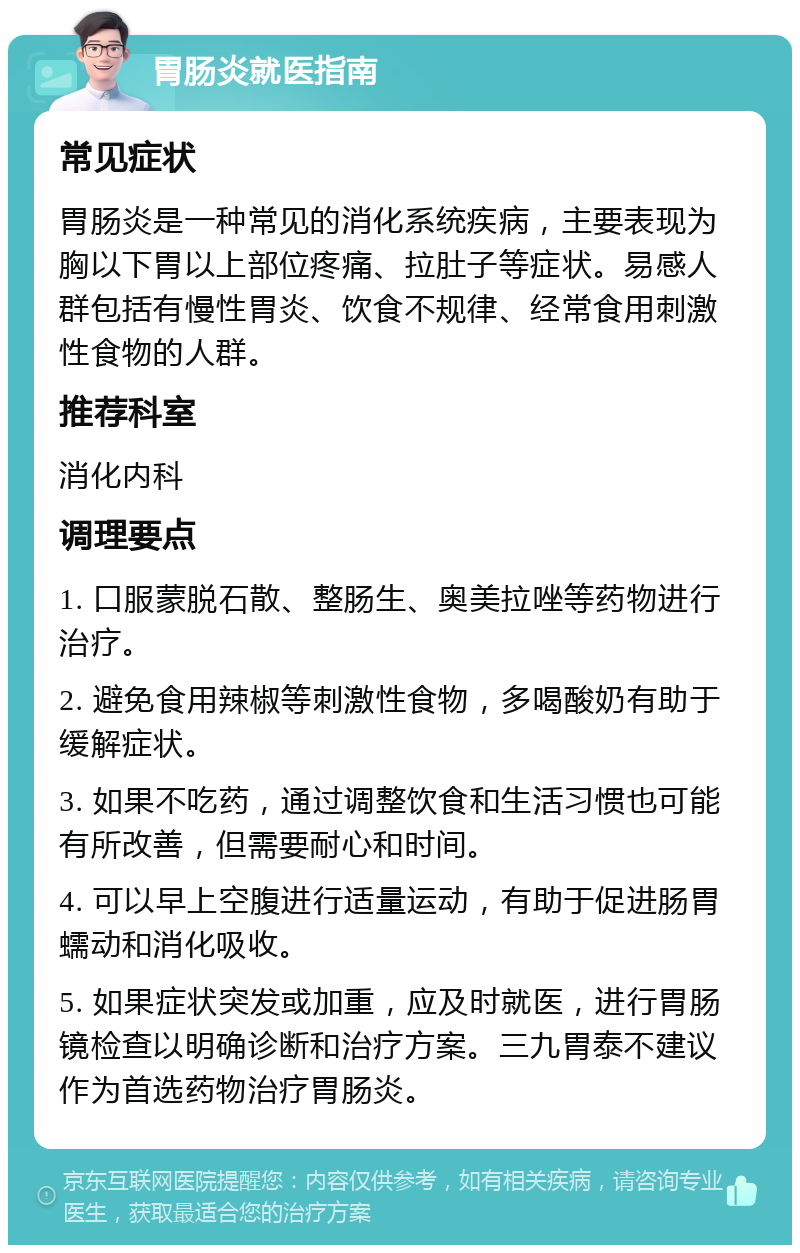 胃肠炎就医指南 常见症状 胃肠炎是一种常见的消化系统疾病，主要表现为胸以下胃以上部位疼痛、拉肚子等症状。易感人群包括有慢性胃炎、饮食不规律、经常食用刺激性食物的人群。 推荐科室 消化内科 调理要点 1. 口服蒙脱石散、整肠生、奥美拉唑等药物进行治疗。 2. 避免食用辣椒等刺激性食物，多喝酸奶有助于缓解症状。 3. 如果不吃药，通过调整饮食和生活习惯也可能有所改善，但需要耐心和时间。 4. 可以早上空腹进行适量运动，有助于促进肠胃蠕动和消化吸收。 5. 如果症状突发或加重，应及时就医，进行胃肠镜检查以明确诊断和治疗方案。三九胃泰不建议作为首选药物治疗胃肠炎。