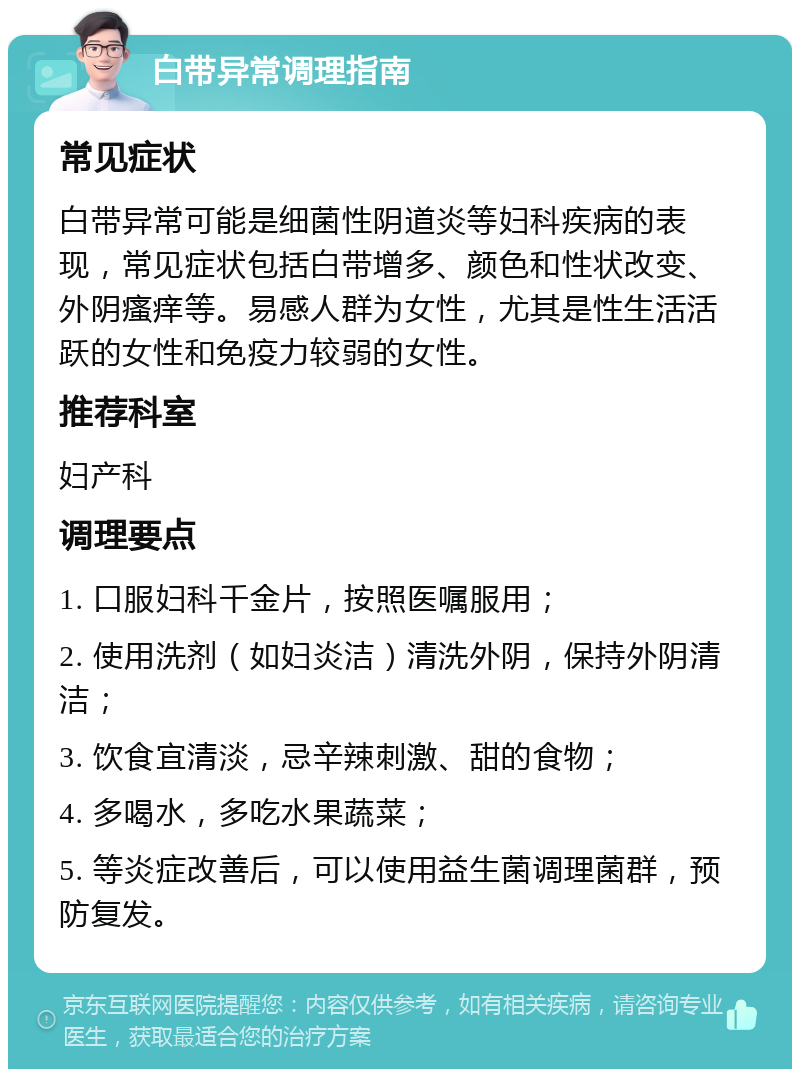 白带异常调理指南 常见症状 白带异常可能是细菌性阴道炎等妇科疾病的表现，常见症状包括白带增多、颜色和性状改变、外阴瘙痒等。易感人群为女性，尤其是性生活活跃的女性和免疫力较弱的女性。 推荐科室 妇产科 调理要点 1. 口服妇科千金片，按照医嘱服用； 2. 使用洗剂（如妇炎洁）清洗外阴，保持外阴清洁； 3. 饮食宜清淡，忌辛辣刺激、甜的食物； 4. 多喝水，多吃水果蔬菜； 5. 等炎症改善后，可以使用益生菌调理菌群，预防复发。