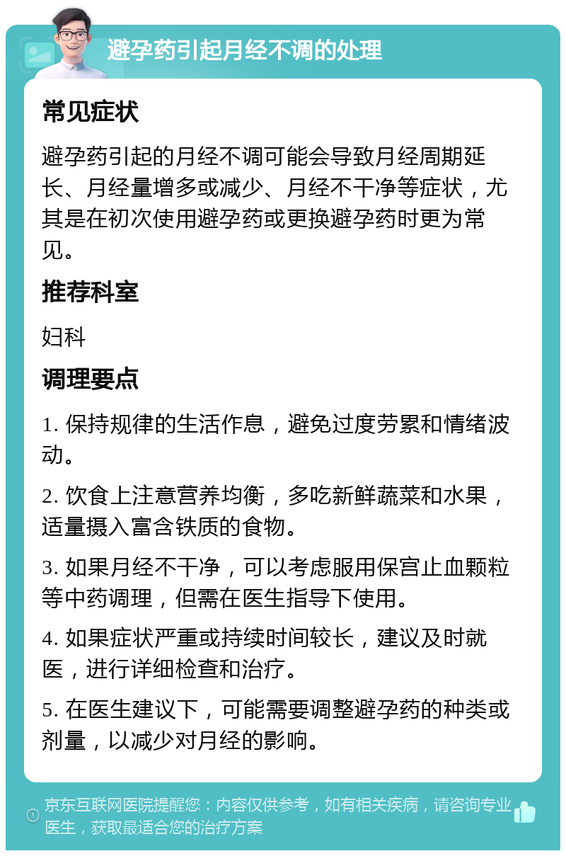 避孕药引起月经不调的处理 常见症状 避孕药引起的月经不调可能会导致月经周期延长、月经量增多或减少、月经不干净等症状，尤其是在初次使用避孕药或更换避孕药时更为常见。 推荐科室 妇科 调理要点 1. 保持规律的生活作息，避免过度劳累和情绪波动。 2. 饮食上注意营养均衡，多吃新鲜蔬菜和水果，适量摄入富含铁质的食物。 3. 如果月经不干净，可以考虑服用保宫止血颗粒等中药调理，但需在医生指导下使用。 4. 如果症状严重或持续时间较长，建议及时就医，进行详细检查和治疗。 5. 在医生建议下，可能需要调整避孕药的种类或剂量，以减少对月经的影响。