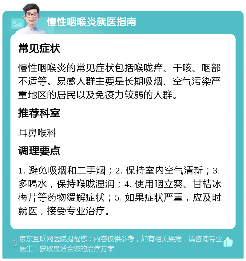 慢性咽喉炎就医指南 常见症状 慢性咽喉炎的常见症状包括喉咙痒、干咳、咽部不适等。易感人群主要是长期吸烟、空气污染严重地区的居民以及免疫力较弱的人群。 推荐科室 耳鼻喉科 调理要点 1. 避免吸烟和二手烟；2. 保持室内空气清新；3. 多喝水，保持喉咙湿润；4. 使用咽立爽、甘桔冰梅片等药物缓解症状；5. 如果症状严重，应及时就医，接受专业治疗。