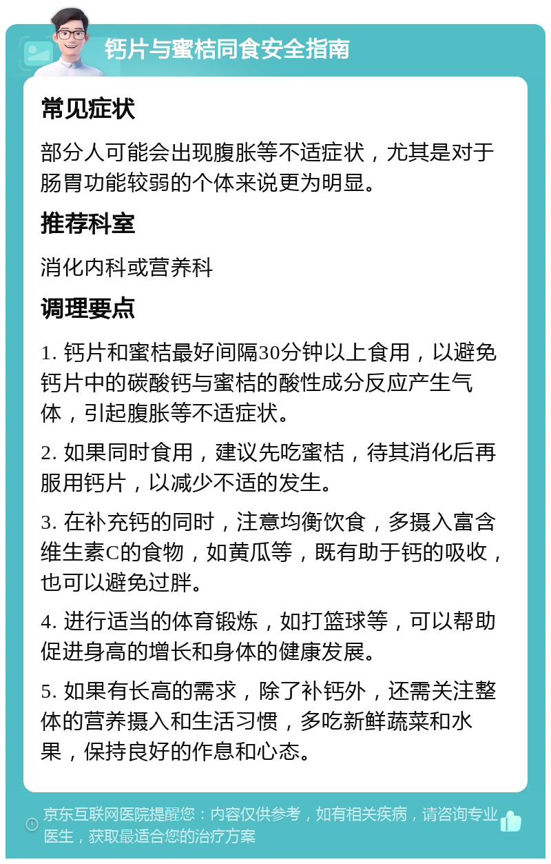 钙片与蜜桔同食安全指南 常见症状 部分人可能会出现腹胀等不适症状，尤其是对于肠胃功能较弱的个体来说更为明显。 推荐科室 消化内科或营养科 调理要点 1. 钙片和蜜桔最好间隔30分钟以上食用，以避免钙片中的碳酸钙与蜜桔的酸性成分反应产生气体，引起腹胀等不适症状。 2. 如果同时食用，建议先吃蜜桔，待其消化后再服用钙片，以减少不适的发生。 3. 在补充钙的同时，注意均衡饮食，多摄入富含维生素C的食物，如黄瓜等，既有助于钙的吸收，也可以避免过胖。 4. 进行适当的体育锻炼，如打篮球等，可以帮助促进身高的增长和身体的健康发展。 5. 如果有长高的需求，除了补钙外，还需关注整体的营养摄入和生活习惯，多吃新鲜蔬菜和水果，保持良好的作息和心态。