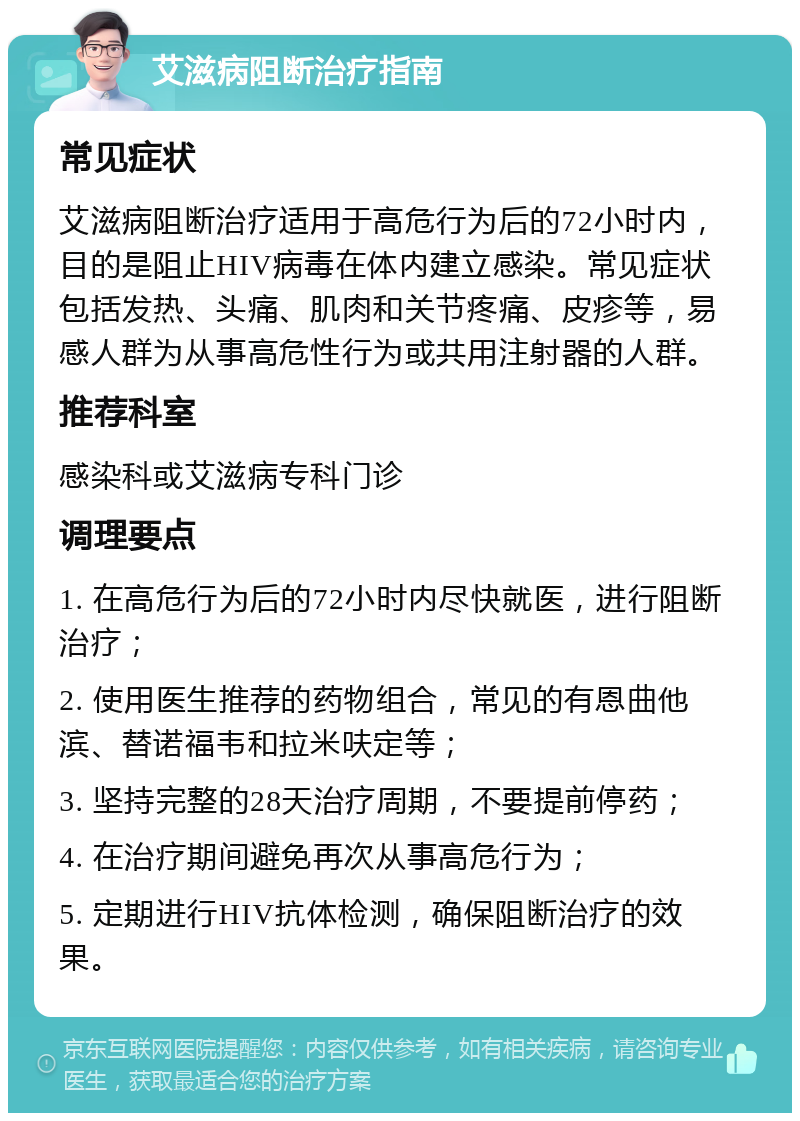 艾滋病阻断治疗指南 常见症状 艾滋病阻断治疗适用于高危行为后的72小时内，目的是阻止HIV病毒在体内建立感染。常见症状包括发热、头痛、肌肉和关节疼痛、皮疹等，易感人群为从事高危性行为或共用注射器的人群。 推荐科室 感染科或艾滋病专科门诊 调理要点 1. 在高危行为后的72小时内尽快就医，进行阻断治疗； 2. 使用医生推荐的药物组合，常见的有恩曲他滨、替诺福韦和拉米呋定等； 3. 坚持完整的28天治疗周期，不要提前停药； 4. 在治疗期间避免再次从事高危行为； 5. 定期进行HIV抗体检测，确保阻断治疗的效果。