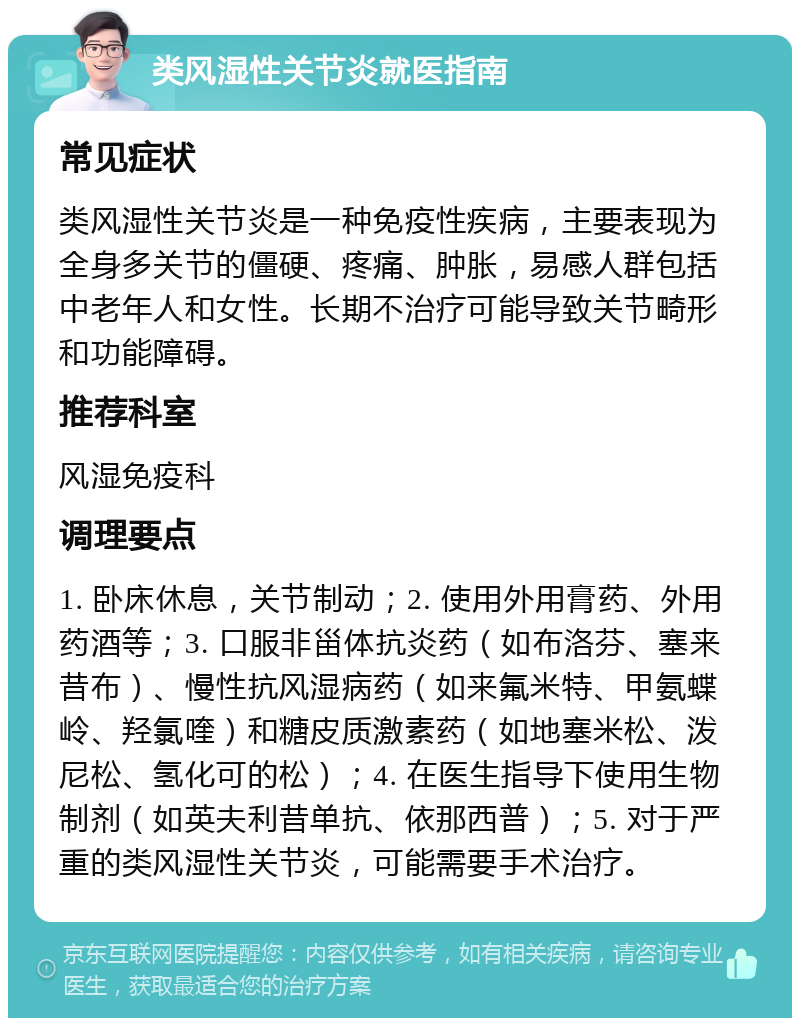 类风湿性关节炎就医指南 常见症状 类风湿性关节炎是一种免疫性疾病，主要表现为全身多关节的僵硬、疼痛、肿胀，易感人群包括中老年人和女性。长期不治疗可能导致关节畸形和功能障碍。 推荐科室 风湿免疫科 调理要点 1. 卧床休息，关节制动；2. 使用外用膏药、外用药酒等；3. 口服非甾体抗炎药（如布洛芬、塞来昔布）、慢性抗风湿病药（如来氟米特、甲氨蝶岭、羟氯喹）和糖皮质激素药（如地塞米松、泼尼松、氢化可的松）；4. 在医生指导下使用生物制剂（如英夫利昔单抗、依那西普）；5. 对于严重的类风湿性关节炎，可能需要手术治疗。