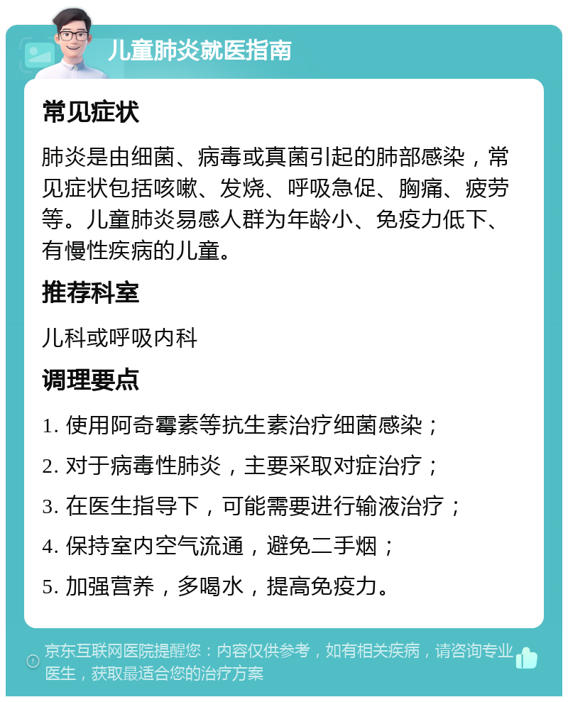 儿童肺炎就医指南 常见症状 肺炎是由细菌、病毒或真菌引起的肺部感染，常见症状包括咳嗽、发烧、呼吸急促、胸痛、疲劳等。儿童肺炎易感人群为年龄小、免疫力低下、有慢性疾病的儿童。 推荐科室 儿科或呼吸内科 调理要点 1. 使用阿奇霉素等抗生素治疗细菌感染； 2. 对于病毒性肺炎，主要采取对症治疗； 3. 在医生指导下，可能需要进行输液治疗； 4. 保持室内空气流通，避免二手烟； 5. 加强营养，多喝水，提高免疫力。