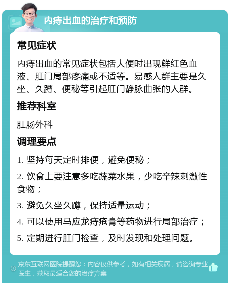 内痔出血的治疗和预防 常见症状 内痔出血的常见症状包括大便时出现鲜红色血液、肛门局部疼痛或不适等。易感人群主要是久坐、久蹲、便秘等引起肛门静脉曲张的人群。 推荐科室 肛肠外科 调理要点 1. 坚持每天定时排便，避免便秘； 2. 饮食上要注意多吃蔬菜水果，少吃辛辣刺激性食物； 3. 避免久坐久蹲，保持适量运动； 4. 可以使用马应龙痔疮膏等药物进行局部治疗； 5. 定期进行肛门检查，及时发现和处理问题。