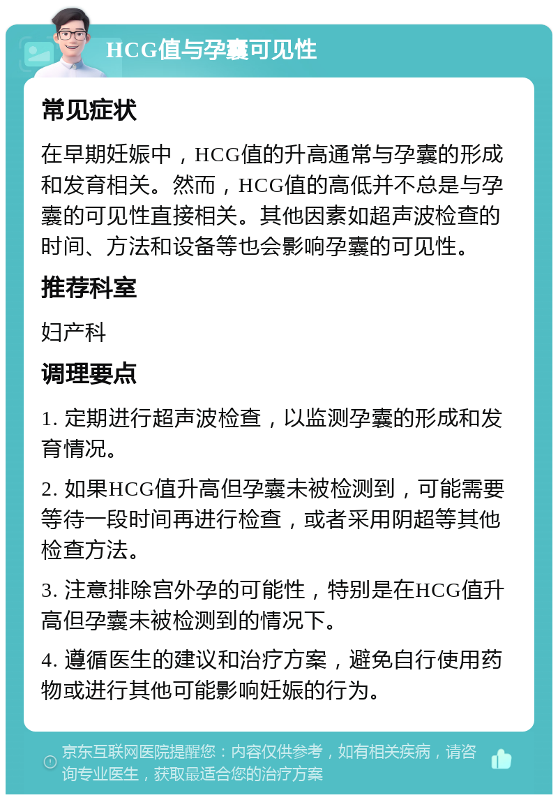 HCG值与孕囊可见性 常见症状 在早期妊娠中，HCG值的升高通常与孕囊的形成和发育相关。然而，HCG值的高低并不总是与孕囊的可见性直接相关。其他因素如超声波检查的时间、方法和设备等也会影响孕囊的可见性。 推荐科室 妇产科 调理要点 1. 定期进行超声波检查，以监测孕囊的形成和发育情况。 2. 如果HCG值升高但孕囊未被检测到，可能需要等待一段时间再进行检查，或者采用阴超等其他检查方法。 3. 注意排除宫外孕的可能性，特别是在HCG值升高但孕囊未被检测到的情况下。 4. 遵循医生的建议和治疗方案，避免自行使用药物或进行其他可能影响妊娠的行为。