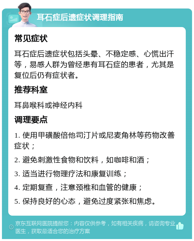 耳石症后遗症状调理指南 常见症状 耳石症后遗症状包括头晕、不稳定感、心慌出汗等，易感人群为曾经患有耳石症的患者，尤其是复位后仍有症状者。 推荐科室 耳鼻喉科或神经内科 调理要点 1. 使用甲磺酸倍他司汀片或尼麦角林等药物改善症状； 2. 避免刺激性食物和饮料，如咖啡和酒； 3. 适当进行物理疗法和康复训练； 4. 定期复查，注意颈椎和血管的健康； 5. 保持良好的心态，避免过度紧张和焦虑。