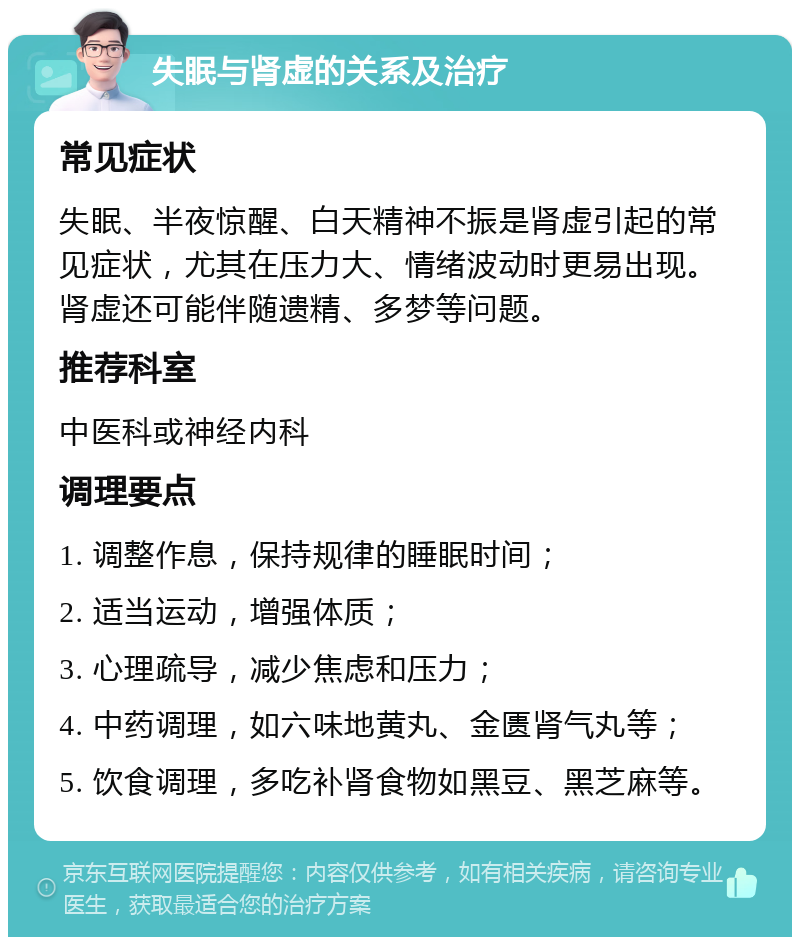 失眠与肾虚的关系及治疗 常见症状 失眠、半夜惊醒、白天精神不振是肾虚引起的常见症状，尤其在压力大、情绪波动时更易出现。肾虚还可能伴随遗精、多梦等问题。 推荐科室 中医科或神经内科 调理要点 1. 调整作息，保持规律的睡眠时间； 2. 适当运动，增强体质； 3. 心理疏导，减少焦虑和压力； 4. 中药调理，如六味地黄丸、金匮肾气丸等； 5. 饮食调理，多吃补肾食物如黑豆、黑芝麻等。