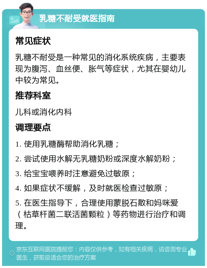 乳糖不耐受就医指南 常见症状 乳糖不耐受是一种常见的消化系统疾病，主要表现为腹泻、血丝便、胀气等症状，尤其在婴幼儿中较为常见。 推荐科室 儿科或消化内科 调理要点 1. 使用乳糖酶帮助消化乳糖； 2. 尝试使用水解无乳糖奶粉或深度水解奶粉； 3. 给宝宝喂养时注意避免过敏原； 4. 如果症状不缓解，及时就医检查过敏原； 5. 在医生指导下，合理使用蒙脱石散和妈咪爱（枯草杆菌二联活菌颗粒）等药物进行治疗和调理。