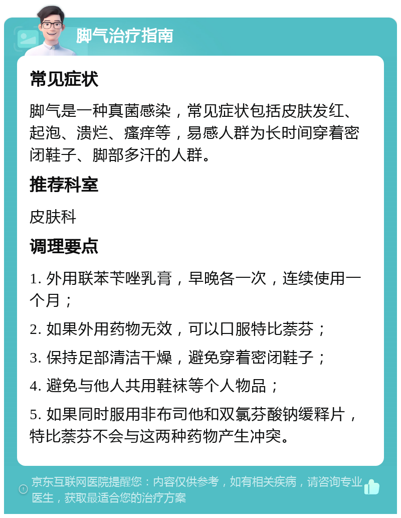 脚气治疗指南 常见症状 脚气是一种真菌感染，常见症状包括皮肤发红、起泡、溃烂、瘙痒等，易感人群为长时间穿着密闭鞋子、脚部多汗的人群。 推荐科室 皮肤科 调理要点 1. 外用联苯苄唑乳膏，早晚各一次，连续使用一个月； 2. 如果外用药物无效，可以口服特比萘芬； 3. 保持足部清洁干燥，避免穿着密闭鞋子； 4. 避免与他人共用鞋袜等个人物品； 5. 如果同时服用非布司他和双氯芬酸钠缓释片，特比萘芬不会与这两种药物产生冲突。