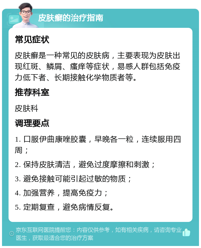 皮肤癣的治疗指南 常见症状 皮肤癣是一种常见的皮肤病，主要表现为皮肤出现红斑、鳞屑、瘙痒等症状，易感人群包括免疫力低下者、长期接触化学物质者等。 推荐科室 皮肤科 调理要点 1. 口服伊曲康唑胶囊，早晚各一粒，连续服用四周； 2. 保持皮肤清洁，避免过度摩擦和刺激； 3. 避免接触可能引起过敏的物质； 4. 加强营养，提高免疫力； 5. 定期复查，避免病情反复。