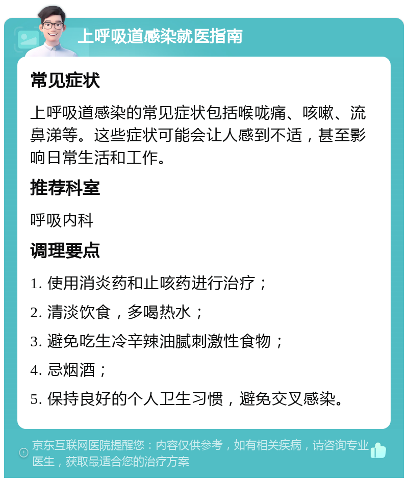 上呼吸道感染就医指南 常见症状 上呼吸道感染的常见症状包括喉咙痛、咳嗽、流鼻涕等。这些症状可能会让人感到不适，甚至影响日常生活和工作。 推荐科室 呼吸内科 调理要点 1. 使用消炎药和止咳药进行治疗； 2. 清淡饮食，多喝热水； 3. 避免吃生冷辛辣油腻刺激性食物； 4. 忌烟酒； 5. 保持良好的个人卫生习惯，避免交叉感染。