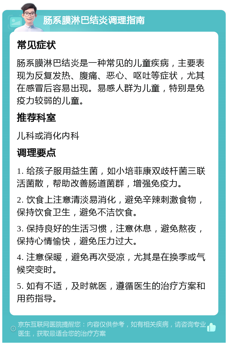 肠系膜淋巴结炎调理指南 常见症状 肠系膜淋巴结炎是一种常见的儿童疾病，主要表现为反复发热、腹痛、恶心、呕吐等症状，尤其在感冒后容易出现。易感人群为儿童，特别是免疫力较弱的儿童。 推荐科室 儿科或消化内科 调理要点 1. 给孩子服用益生菌，如小培菲康双歧杆菌三联活菌散，帮助改善肠道菌群，增强免疫力。 2. 饮食上注意清淡易消化，避免辛辣刺激食物，保持饮食卫生，避免不洁饮食。 3. 保持良好的生活习惯，注意休息，避免熬夜，保持心情愉快，避免压力过大。 4. 注意保暖，避免再次受凉，尤其是在换季或气候突变时。 5. 如有不适，及时就医，遵循医生的治疗方案和用药指导。