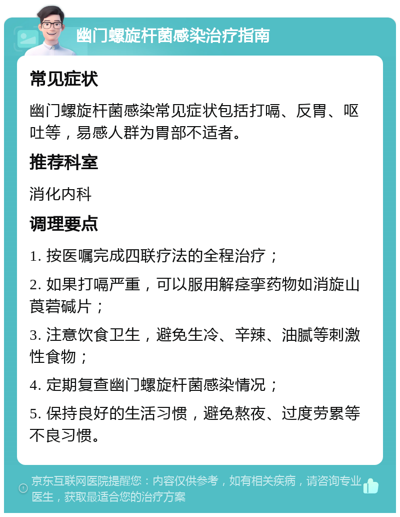 幽门螺旋杆菌感染治疗指南 常见症状 幽门螺旋杆菌感染常见症状包括打嗝、反胃、呕吐等，易感人群为胃部不适者。 推荐科室 消化内科 调理要点 1. 按医嘱完成四联疗法的全程治疗； 2. 如果打嗝严重，可以服用解痉挛药物如消旋山莨菪碱片； 3. 注意饮食卫生，避免生冷、辛辣、油腻等刺激性食物； 4. 定期复查幽门螺旋杆菌感染情况； 5. 保持良好的生活习惯，避免熬夜、过度劳累等不良习惯。