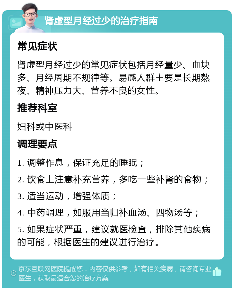 肾虚型月经过少的治疗指南 常见症状 肾虚型月经过少的常见症状包括月经量少、血块多、月经周期不规律等。易感人群主要是长期熬夜、精神压力大、营养不良的女性。 推荐科室 妇科或中医科 调理要点 1. 调整作息，保证充足的睡眠； 2. 饮食上注意补充营养，多吃一些补肾的食物； 3. 适当运动，增强体质； 4. 中药调理，如服用当归补血汤、四物汤等； 5. 如果症状严重，建议就医检查，排除其他疾病的可能，根据医生的建议进行治疗。