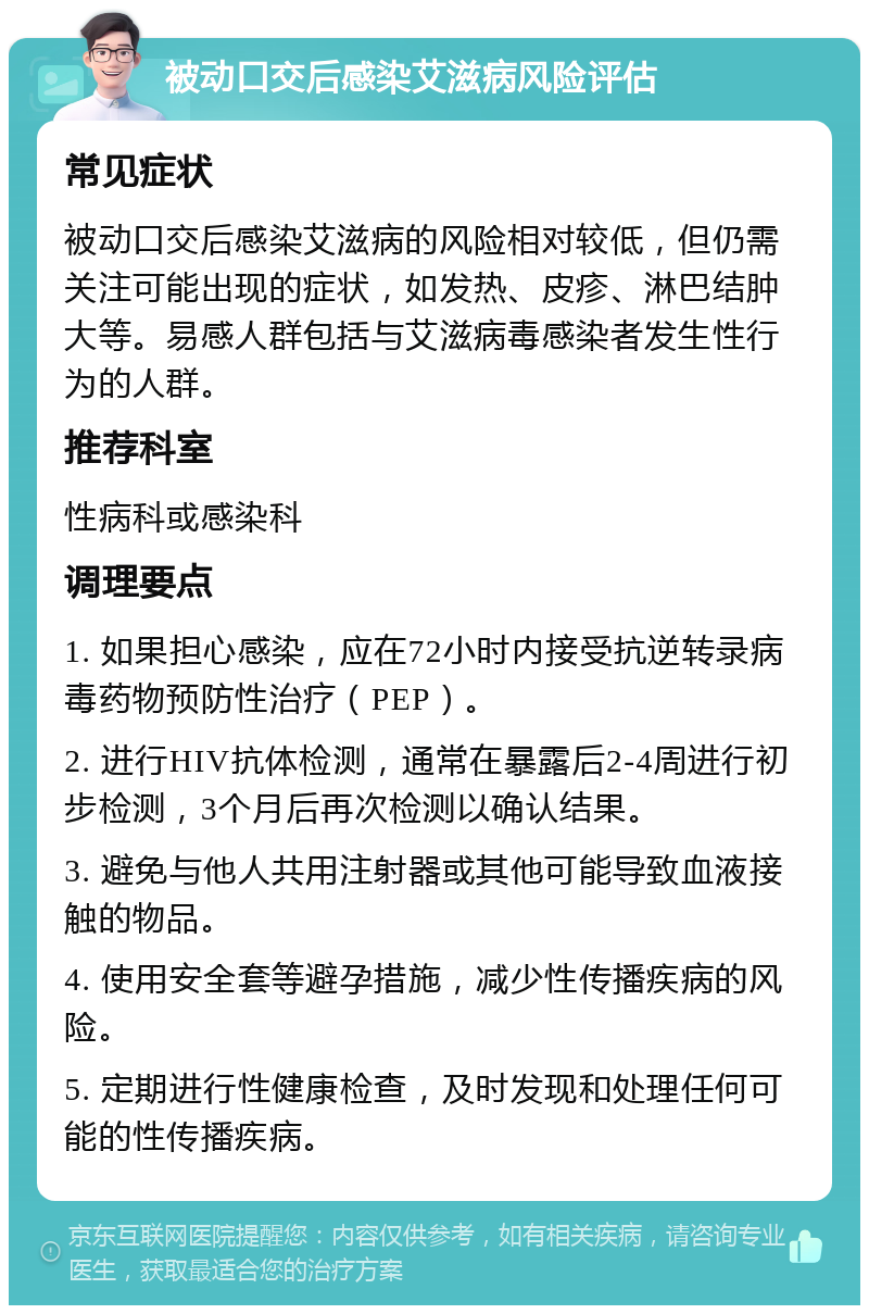 被动口交后感染艾滋病风险评估 常见症状 被动口交后感染艾滋病的风险相对较低，但仍需关注可能出现的症状，如发热、皮疹、淋巴结肿大等。易感人群包括与艾滋病毒感染者发生性行为的人群。 推荐科室 性病科或感染科 调理要点 1. 如果担心感染，应在72小时内接受抗逆转录病毒药物预防性治疗（PEP）。 2. 进行HIV抗体检测，通常在暴露后2-4周进行初步检测，3个月后再次检测以确认结果。 3. 避免与他人共用注射器或其他可能导致血液接触的物品。 4. 使用安全套等避孕措施，减少性传播疾病的风险。 5. 定期进行性健康检查，及时发现和处理任何可能的性传播疾病。