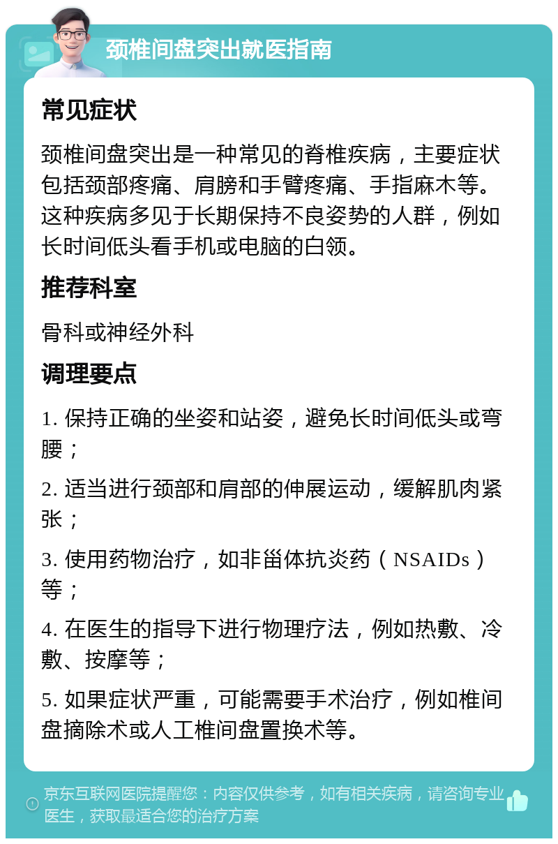 颈椎间盘突出就医指南 常见症状 颈椎间盘突出是一种常见的脊椎疾病，主要症状包括颈部疼痛、肩膀和手臂疼痛、手指麻木等。这种疾病多见于长期保持不良姿势的人群，例如长时间低头看手机或电脑的白领。 推荐科室 骨科或神经外科 调理要点 1. 保持正确的坐姿和站姿，避免长时间低头或弯腰； 2. 适当进行颈部和肩部的伸展运动，缓解肌肉紧张； 3. 使用药物治疗，如非甾体抗炎药（NSAIDs）等； 4. 在医生的指导下进行物理疗法，例如热敷、冷敷、按摩等； 5. 如果症状严重，可能需要手术治疗，例如椎间盘摘除术或人工椎间盘置换术等。