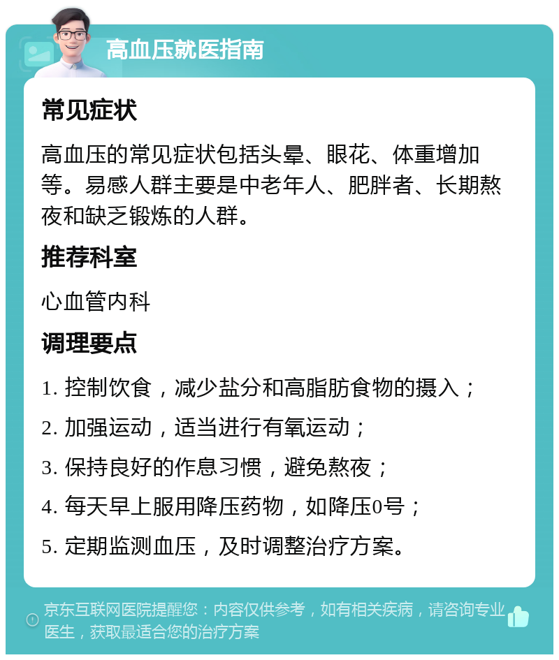 高血压就医指南 常见症状 高血压的常见症状包括头晕、眼花、体重增加等。易感人群主要是中老年人、肥胖者、长期熬夜和缺乏锻炼的人群。 推荐科室 心血管内科 调理要点 1. 控制饮食，减少盐分和高脂肪食物的摄入； 2. 加强运动，适当进行有氧运动； 3. 保持良好的作息习惯，避免熬夜； 4. 每天早上服用降压药物，如降压0号； 5. 定期监测血压，及时调整治疗方案。