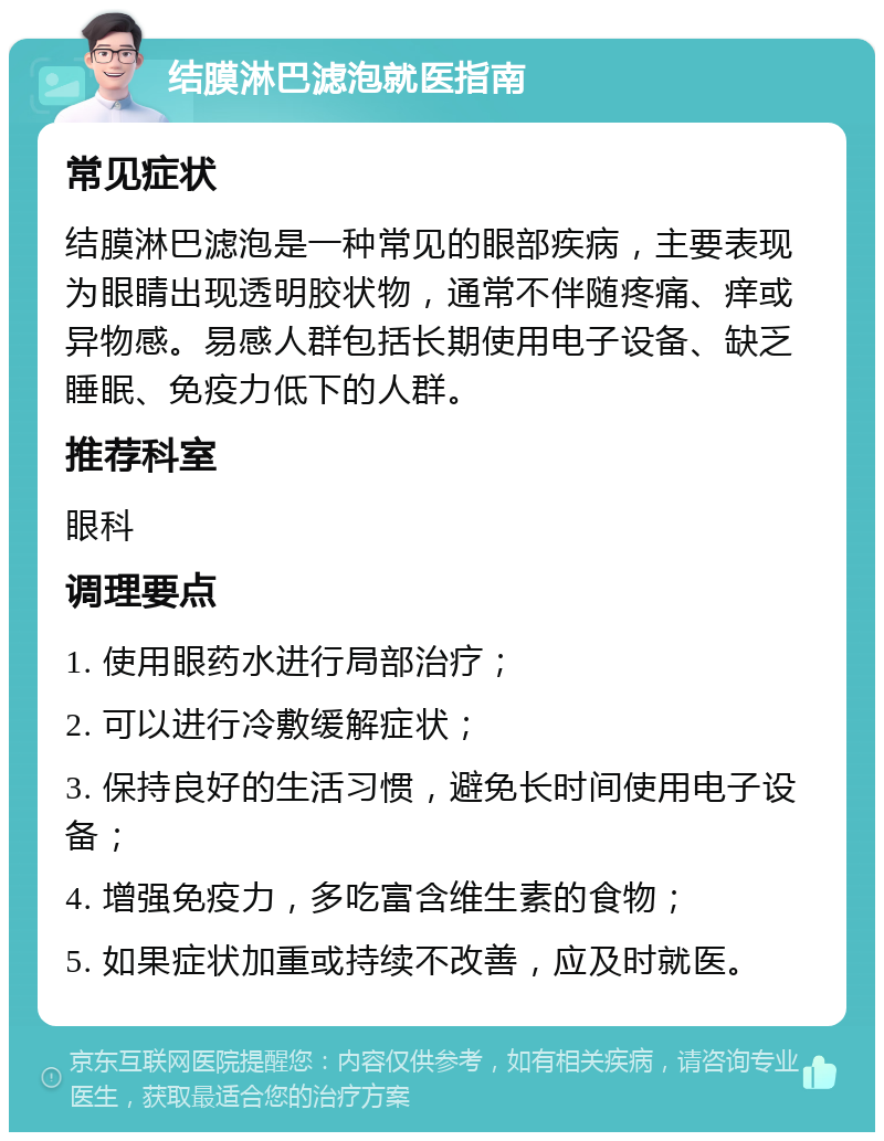 结膜淋巴滤泡就医指南 常见症状 结膜淋巴滤泡是一种常见的眼部疾病，主要表现为眼睛出现透明胶状物，通常不伴随疼痛、痒或异物感。易感人群包括长期使用电子设备、缺乏睡眠、免疫力低下的人群。 推荐科室 眼科 调理要点 1. 使用眼药水进行局部治疗； 2. 可以进行冷敷缓解症状； 3. 保持良好的生活习惯，避免长时间使用电子设备； 4. 增强免疫力，多吃富含维生素的食物； 5. 如果症状加重或持续不改善，应及时就医。