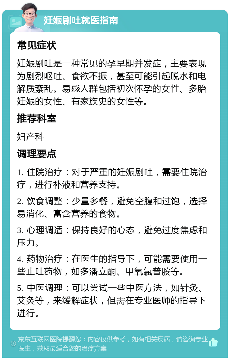 妊娠剧吐就医指南 常见症状 妊娠剧吐是一种常见的孕早期并发症，主要表现为剧烈呕吐、食欲不振，甚至可能引起脱水和电解质紊乱。易感人群包括初次怀孕的女性、多胎妊娠的女性、有家族史的女性等。 推荐科室 妇产科 调理要点 1. 住院治疗：对于严重的妊娠剧吐，需要住院治疗，进行补液和营养支持。 2. 饮食调整：少量多餐，避免空腹和过饱，选择易消化、富含营养的食物。 3. 心理调适：保持良好的心态，避免过度焦虑和压力。 4. 药物治疗：在医生的指导下，可能需要使用一些止吐药物，如多潘立酮、甲氧氯普胺等。 5. 中医调理：可以尝试一些中医方法，如针灸、艾灸等，来缓解症状，但需在专业医师的指导下进行。