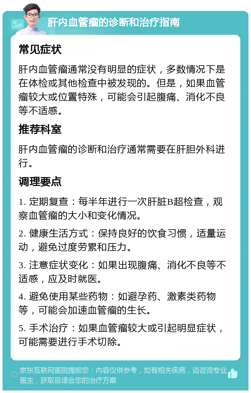 肝内血管瘤的诊断和治疗指南 常见症状 肝内血管瘤通常没有明显的症状，多数情况下是在体检或其他检查中被发现的。但是，如果血管瘤较大或位置特殊，可能会引起腹痛、消化不良等不适感。 推荐科室 肝内血管瘤的诊断和治疗通常需要在肝胆外科进行。 调理要点 1. 定期复查：每半年进行一次肝脏B超检查，观察血管瘤的大小和变化情况。 2. 健康生活方式：保持良好的饮食习惯，适量运动，避免过度劳累和压力。 3. 注意症状变化：如果出现腹痛、消化不良等不适感，应及时就医。 4. 避免使用某些药物：如避孕药、激素类药物等，可能会加速血管瘤的生长。 5. 手术治疗：如果血管瘤较大或引起明显症状，可能需要进行手术切除。