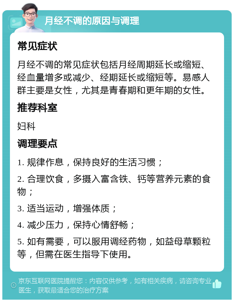 月经不调的原因与调理 常见症状 月经不调的常见症状包括月经周期延长或缩短、经血量增多或减少、经期延长或缩短等。易感人群主要是女性，尤其是青春期和更年期的女性。 推荐科室 妇科 调理要点 1. 规律作息，保持良好的生活习惯； 2. 合理饮食，多摄入富含铁、钙等营养元素的食物； 3. 适当运动，增强体质； 4. 减少压力，保持心情舒畅； 5. 如有需要，可以服用调经药物，如益母草颗粒等，但需在医生指导下使用。