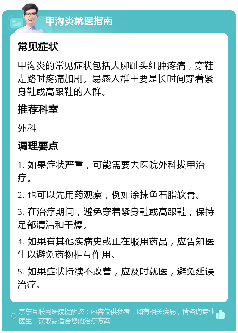 甲沟炎就医指南 常见症状 甲沟炎的常见症状包括大脚趾头红肿疼痛，穿鞋走路时疼痛加剧。易感人群主要是长时间穿着紧身鞋或高跟鞋的人群。 推荐科室 外科 调理要点 1. 如果症状严重，可能需要去医院外科拔甲治疗。 2. 也可以先用药观察，例如涂抹鱼石脂软膏。 3. 在治疗期间，避免穿着紧身鞋或高跟鞋，保持足部清洁和干燥。 4. 如果有其他疾病史或正在服用药品，应告知医生以避免药物相互作用。 5. 如果症状持续不改善，应及时就医，避免延误治疗。