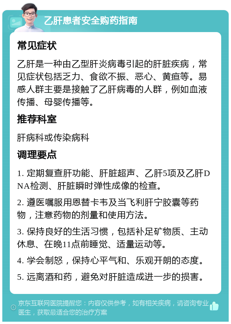 乙肝患者安全购药指南 常见症状 乙肝是一种由乙型肝炎病毒引起的肝脏疾病，常见症状包括乏力、食欲不振、恶心、黄疸等。易感人群主要是接触了乙肝病毒的人群，例如血液传播、母婴传播等。 推荐科室 肝病科或传染病科 调理要点 1. 定期复查肝功能、肝脏超声、乙肝5项及乙肝DNA检测、肝脏瞬时弹性成像的检查。 2. 遵医嘱服用恩替卡韦及当飞利肝宁胶囊等药物，注意药物的剂量和使用方法。 3. 保持良好的生活习惯，包括补足矿物质、主动休息、在晚11点前睡觉、适量运动等。 4. 学会制怒，保持心平气和、乐观开朗的态度。 5. 远离酒和药，避免对肝脏造成进一步的损害。