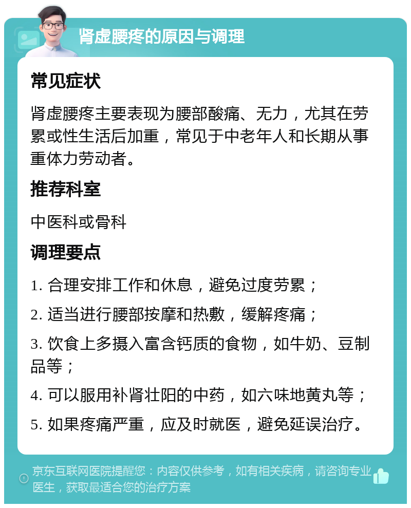 肾虚腰疼的原因与调理 常见症状 肾虚腰疼主要表现为腰部酸痛、无力，尤其在劳累或性生活后加重，常见于中老年人和长期从事重体力劳动者。 推荐科室 中医科或骨科 调理要点 1. 合理安排工作和休息，避免过度劳累； 2. 适当进行腰部按摩和热敷，缓解疼痛； 3. 饮食上多摄入富含钙质的食物，如牛奶、豆制品等； 4. 可以服用补肾壮阳的中药，如六味地黄丸等； 5. 如果疼痛严重，应及时就医，避免延误治疗。