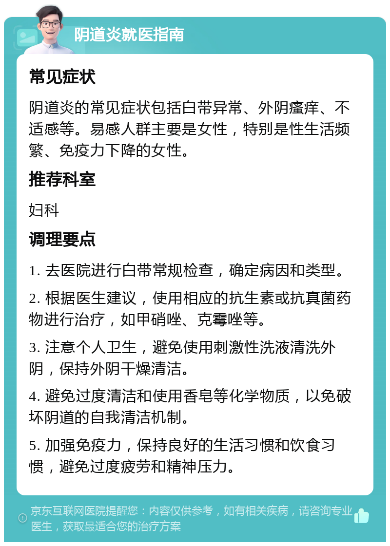 阴道炎就医指南 常见症状 阴道炎的常见症状包括白带异常、外阴瘙痒、不适感等。易感人群主要是女性，特别是性生活频繁、免疫力下降的女性。 推荐科室 妇科 调理要点 1. 去医院进行白带常规检查，确定病因和类型。 2. 根据医生建议，使用相应的抗生素或抗真菌药物进行治疗，如甲硝唑、克霉唑等。 3. 注意个人卫生，避免使用刺激性洗液清洗外阴，保持外阴干燥清洁。 4. 避免过度清洁和使用香皂等化学物质，以免破坏阴道的自我清洁机制。 5. 加强免疫力，保持良好的生活习惯和饮食习惯，避免过度疲劳和精神压力。