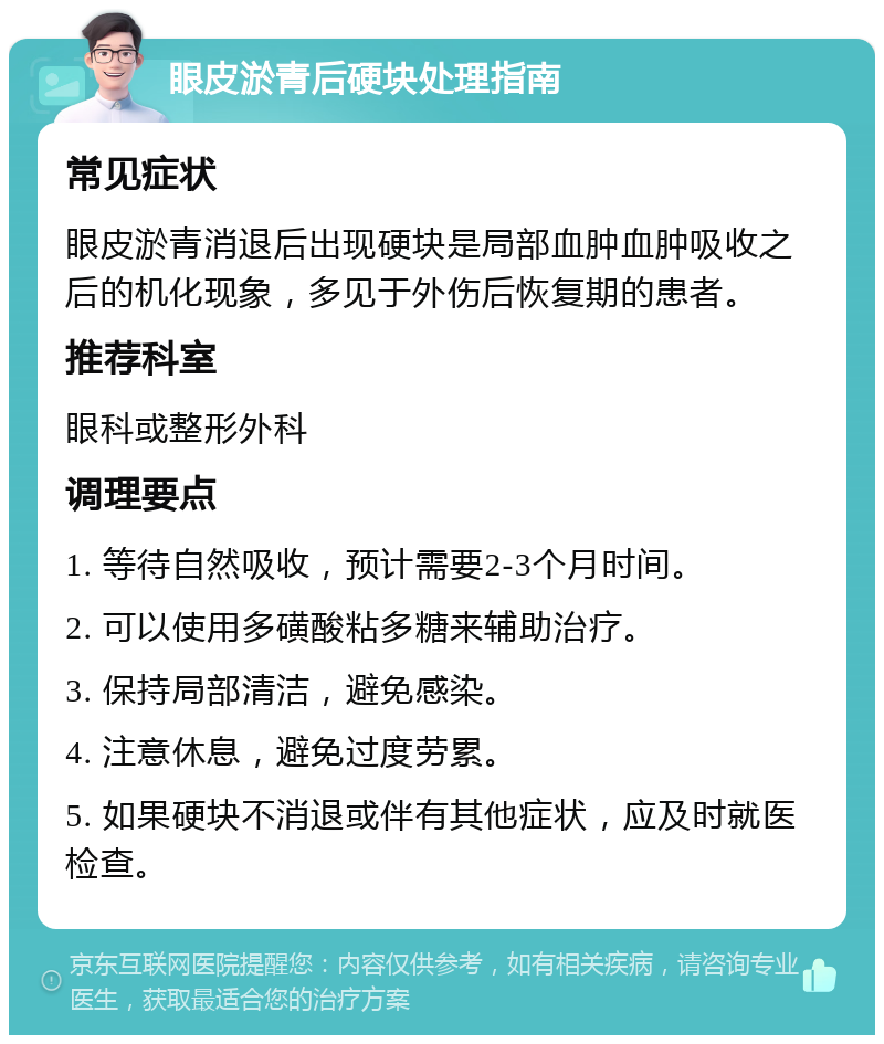 眼皮淤青后硬块处理指南 常见症状 眼皮淤青消退后出现硬块是局部血肿血肿吸收之后的机化现象，多见于外伤后恢复期的患者。 推荐科室 眼科或整形外科 调理要点 1. 等待自然吸收，预计需要2-3个月时间。 2. 可以使用多磺酸粘多糖来辅助治疗。 3. 保持局部清洁，避免感染。 4. 注意休息，避免过度劳累。 5. 如果硬块不消退或伴有其他症状，应及时就医检查。