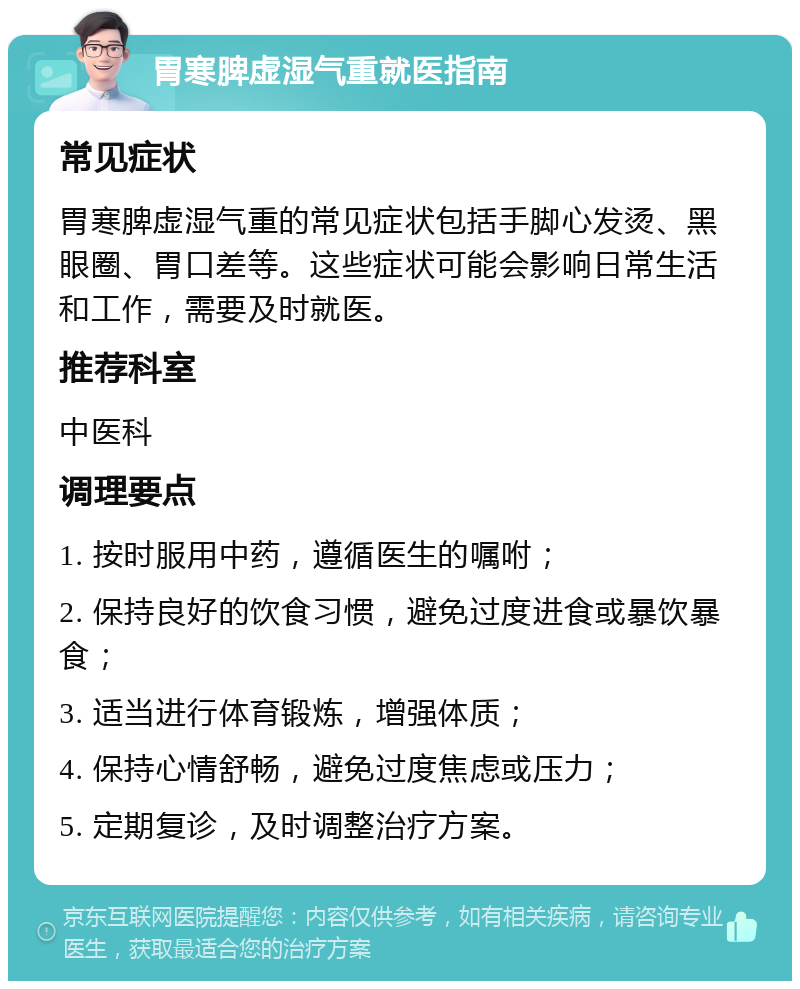 胃寒脾虚湿气重就医指南 常见症状 胃寒脾虚湿气重的常见症状包括手脚心发烫、黑眼圈、胃口差等。这些症状可能会影响日常生活和工作，需要及时就医。 推荐科室 中医科 调理要点 1. 按时服用中药，遵循医生的嘱咐； 2. 保持良好的饮食习惯，避免过度进食或暴饮暴食； 3. 适当进行体育锻炼，增强体质； 4. 保持心情舒畅，避免过度焦虑或压力； 5. 定期复诊，及时调整治疗方案。