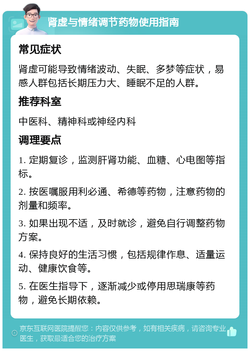 肾虚与情绪调节药物使用指南 常见症状 肾虚可能导致情绪波动、失眠、多梦等症状，易感人群包括长期压力大、睡眠不足的人群。 推荐科室 中医科、精神科或神经内科 调理要点 1. 定期复诊，监测肝肾功能、血糖、心电图等指标。 2. 按医嘱服用利必通、希德等药物，注意药物的剂量和频率。 3. 如果出现不适，及时就诊，避免自行调整药物方案。 4. 保持良好的生活习惯，包括规律作息、适量运动、健康饮食等。 5. 在医生指导下，逐渐减少或停用思瑞康等药物，避免长期依赖。