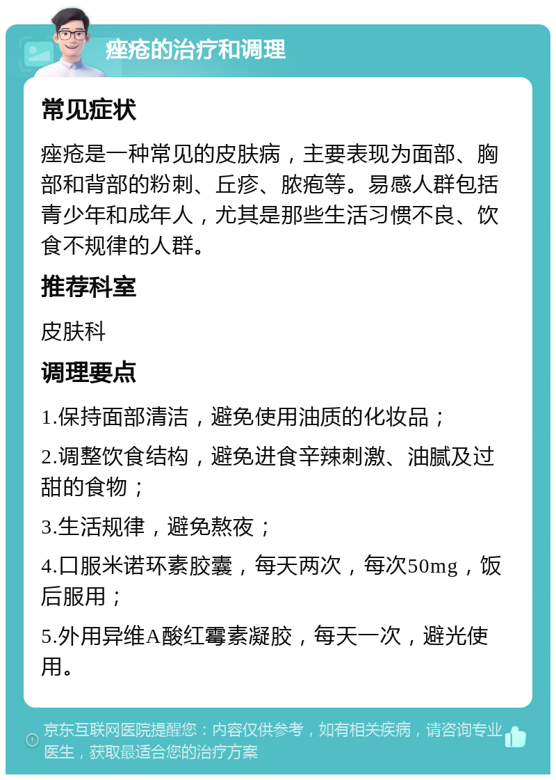 痤疮的治疗和调理 常见症状 痤疮是一种常见的皮肤病，主要表现为面部、胸部和背部的粉刺、丘疹、脓疱等。易感人群包括青少年和成年人，尤其是那些生活习惯不良、饮食不规律的人群。 推荐科室 皮肤科 调理要点 1.保持面部清洁，避免使用油质的化妆品； 2.调整饮食结构，避免进食辛辣刺激、油腻及过甜的食物； 3.生活规律，避免熬夜； 4.口服米诺环素胶囊，每天两次，每次50mg，饭后服用； 5.外用异维A酸红霉素凝胶，每天一次，避光使用。