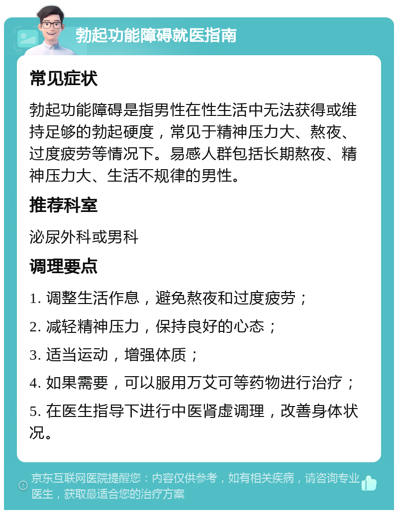 勃起功能障碍就医指南 常见症状 勃起功能障碍是指男性在性生活中无法获得或维持足够的勃起硬度，常见于精神压力大、熬夜、过度疲劳等情况下。易感人群包括长期熬夜、精神压力大、生活不规律的男性。 推荐科室 泌尿外科或男科 调理要点 1. 调整生活作息，避免熬夜和过度疲劳； 2. 减轻精神压力，保持良好的心态； 3. 适当运动，增强体质； 4. 如果需要，可以服用万艾可等药物进行治疗； 5. 在医生指导下进行中医肾虚调理，改善身体状况。