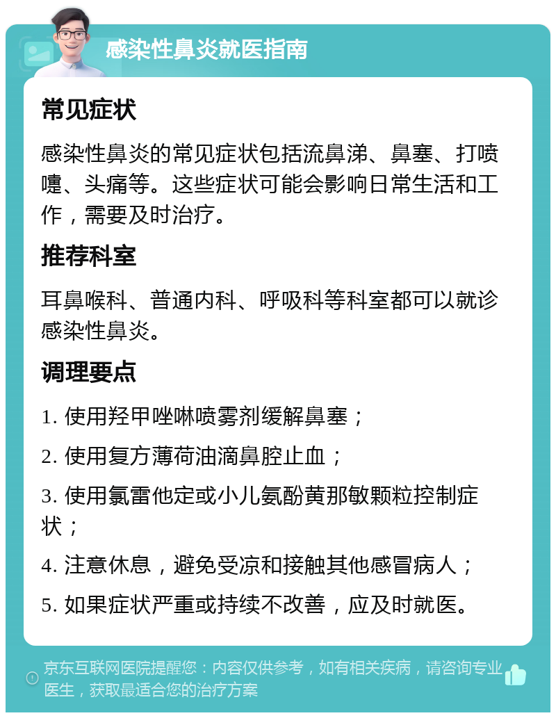 感染性鼻炎就医指南 常见症状 感染性鼻炎的常见症状包括流鼻涕、鼻塞、打喷嚏、头痛等。这些症状可能会影响日常生活和工作，需要及时治疗。 推荐科室 耳鼻喉科、普通内科、呼吸科等科室都可以就诊感染性鼻炎。 调理要点 1. 使用羟甲唑啉喷雾剂缓解鼻塞； 2. 使用复方薄荷油滴鼻腔止血； 3. 使用氯雷他定或小儿氨酚黄那敏颗粒控制症状； 4. 注意休息，避免受凉和接触其他感冒病人； 5. 如果症状严重或持续不改善，应及时就医。