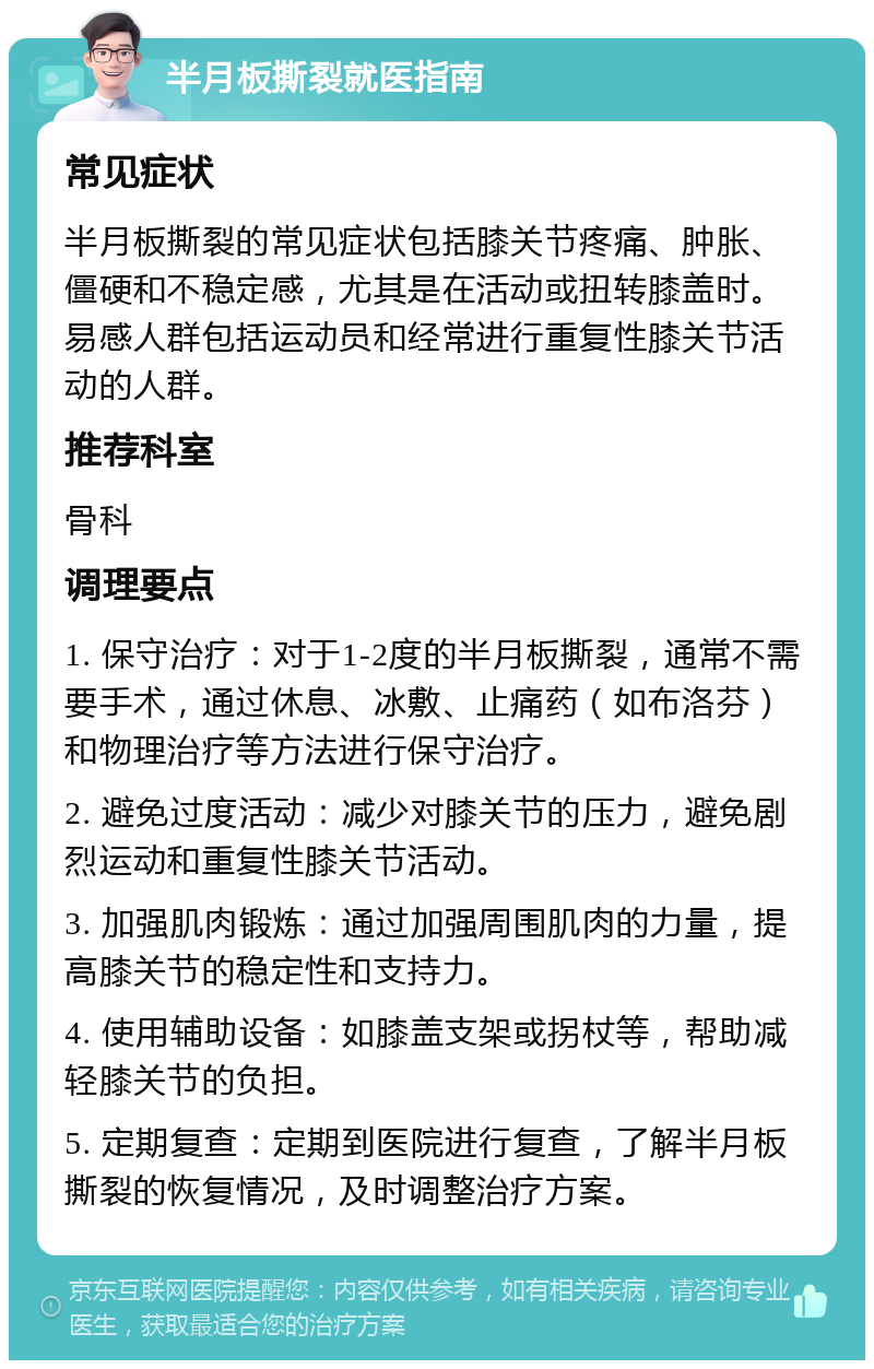 半月板撕裂就医指南 常见症状 半月板撕裂的常见症状包括膝关节疼痛、肿胀、僵硬和不稳定感，尤其是在活动或扭转膝盖时。易感人群包括运动员和经常进行重复性膝关节活动的人群。 推荐科室 骨科 调理要点 1. 保守治疗：对于1-2度的半月板撕裂，通常不需要手术，通过休息、冰敷、止痛药（如布洛芬）和物理治疗等方法进行保守治疗。 2. 避免过度活动：减少对膝关节的压力，避免剧烈运动和重复性膝关节活动。 3. 加强肌肉锻炼：通过加强周围肌肉的力量，提高膝关节的稳定性和支持力。 4. 使用辅助设备：如膝盖支架或拐杖等，帮助减轻膝关节的负担。 5. 定期复查：定期到医院进行复查，了解半月板撕裂的恢复情况，及时调整治疗方案。